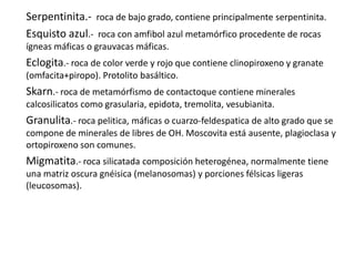 Serpentinita.- roca de bajo grado, contiene principalmente serpentinita.
Esquisto azul.- roca con amfibol azul metamórfico procedente de rocas
ígneas máficas o grauvacas máficas.

Eclogita.- roca de color verde y rojo que contiene clinopiroxeno y granate
(omfacita+piropo). Protolito basáltico.

Skarn.- roca de metamórfismo de contactoque contiene minerales
calcosilicatos como grasularia, epidota, tremolita, vesubianita.

Granulita.- roca pelitica, máficas o cuarzo-feldespatica de alto grado que se
compone de minerales de libres de OH. Moscovita está ausente, plagioclasa y
ortopiroxeno son comunes.

Migmatita.- roca silicatada composición heterogénea, normalmente tiene
una matriz oscura gnéisica (melanosomas) y porciones félsicas ligeras
(leucosomas).

 