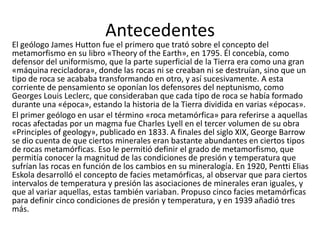 Antecedentes

El geólogo James Hutton fue el primero que trató sobre el concepto del
metamorfismo en su libro «Theory of the Earth», en 1795. Él concebía, como
defensor del uniformismo, que la parte superficial de la Tierra era como una gran
«máquina recicladora», donde las rocas ni se creaban ni se destruían, sino que un
tipo de roca se acababa transformando en otro, y así sucesivamente. A esta
corriente de pensamiento se oponían los defensores del neptunismo, como
Georges Louis Leclerc, que consideraban que cada tipo de roca se había formado
durante una «época», estando la historia de la Tierra dividida en varias «épocas».
El primer geólogo en usar el término «roca metamórfica» para referirse a aquellas
rocas afectadas por un magma fue Charles Lyell en el tercer volumen de su obra
«Principles of geology», publicado en 1833. A finales del siglo XIX, George Barrow
se dio cuenta de que ciertos minerales eran bastante abundantes en ciertos tipos
de rocas metamórficas. Eso le permitió definir el grado de metamorfismo, que
permitía conocer la magnitud de las condiciones de presión y temperatura que
sufrían las rocas en función de los cambios en su mineralogía. En 1920, Pentti Elias
Eskola desarrolló el concepto de facies metamórficas, al observar que para ciertos
intervalos de temperatura y presión las asociaciones de minerales eran iguales, y
que al variar aquellas, estas también variaban. Propuso cinco facies metamórficas
para definir cinco condiciones de presión y temperatura, y en 1939 añadió tres
más.

 