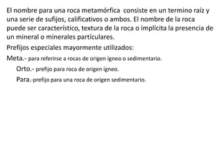 El nombre para una roca metamórfica consiste en un termino raíz y
una serie de sufijos, calificativos o ambos. El nombre de la roca
puede ser característico, textura de la roca o implícita la presencia de
un mineral o minerales partículares.
Prefijos especiales mayormente utilizados:
Meta.- para referirse a rocas de origen ígneo o sedimentario.
Orto.- prefijo para roca de origen ígneo.
Para.-prefijo para una roca de origen sedimentario.

 