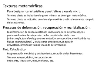 Texturas metamórficas
Para designar características penetrativas a escala micro.
Termino blasto es indicativo de que el mineral es de origen metamórfico.
Termino clasto es indicativo de mineral pre-extinte o relicto levemente rompido
de los extremos.

Procesos de deformación, recuperación y recristalización.
La deformación de sólidos cristalinos implica una serie de procesos, los
procesos dominantes dependen de las propiedades de la roca
(mineralogía, tamaño de grano y orientación, composición, movilidad de los
fluisos intergranulares) y los factores exteriores (t, p, tensión
desviatoria, presión de fluidos y tasa de deformación).

Flujo Cataclástico
Fragmentación mecánica y deslizamiento, rotación de los fracmentos.
Truturar, romper, doblar, torcer, extinción
ondulante, trituración, ojos, morteros, etc.

 