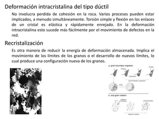 Deformación intracristalina del tipo dúctil
No involucra perdida de cohesión en la roca. Varios procesos pueden estar
implicados, a menudo simultáneamente. Torsión simple y flexión en los enlaces
de un cristal es elástica y rápidamente enrejado. En la deformación
intracristalina esto sucede más fácilmente por el movimiento de defectos en la
red.

Recristalización
Es otra manera de reducir la energía de deformación almacenada. Implica el
movimiento de los límites de los granos o el desarrollo de nuevos límites, lo
cual produce una configuración nueva de los granos.

 