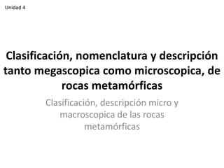 Unidad 4

Clasificación, nomenclatura y descripción
tanto megascopica como microscopica, de
rocas metamórficas
Clasificación, descripción micro y
macroscopica de las rocas
metamórficas

 