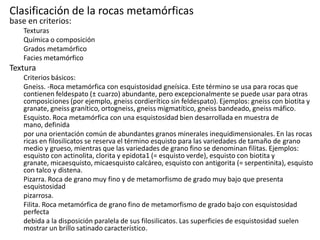 Clasificación de la rocas metamórficas
base en criterios:

Texturas
Química o composición
Grados metamórfico
Facies metamórfico

Textura
Criterios básicos:
Gneiss. -Roca metamórfica con esquistosidad gneísica. Este término se usa para rocas que
contienen feldespato (± cuarzo) abundante, pero excepcionalmente se puede usar para otras
composiciones (por ejemplo, gneiss cordierítico sin feldespato). Ejemplos: gneiss con biotita y
granate, gneiss granítico, ortogneiss, gneiss migmatítico, gneiss bandeado, gneiss máfico.
Esquisto. Roca metamórfica con una esquistosidad bien desarrollada en muestra de
mano, definida
por una orientación común de abundantes granos minerales inequidimensionales. En las rocas
ricas en filosilicatos se reserva el término esquisto para las variedades de tamaño de grano
medio y grueso, mientras que las variedades de grano fino se denominan filitas. Ejemplos:
esquisto con actinolita, clorita y epidota1 (= esquisto verde), esquisto con biotita y
granate, micaesquisto, micaesquisto calcáreo, esquisto con antigorita (= serpentinita), esquisto
con talco y distena.
Pizarra. Roca de grano muy fino y de metamorfismo de grado muy bajo que presenta
esquistosidad
pizarrosa.
Filita. Roca metamórfica de grano fino de metamorfismo de grado bajo con esquistosidad
perfecta
debida a la disposición paralela de sus filosilicatos. Las superficies de esquistosidad suelen
mostrar un brillo satinado característico.

 