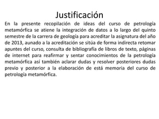 Justificación
En la presente recopilación de ideas del curso de petrología
metamórfica se atiene la integración de datos a lo largo del quinto
semestre de la carrera de geología para acreditar la asignatura del año
de 2013, aunado a la acreditación se sitúa de forma indirecta retomar
apuntes del curso, consulta de bibliografía de libros de texto, páginas
de internet para reafirmar y sentar conocimientos de la petrología
metamórfica así también aclarar dudas y resolver posteriores dudas
previo y posterior a la elaboración de está memoria del curso de
petrología metamórfica.

 