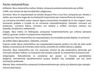 Facies metamórficas
Anfibolita. Roca metamórfica máfica, foliada, compuesta predominantemente por anfíbol
(>40%, casi siempre de tipo hornblenda) y plagioclasa.
Corneana. Roca sin esquistosidad, de tamaño de grano fino a muy fino, compuesta por silicatos ±
óxidos, que muestra rasgos de recristalización importantes por metamorfismo de contacto.
Las corneanas (hornfels) suelen retener alguna característica heredada de la roca original, como
laminación gradada o cruzada en las corneanas metasedimentarias. Ejemplos: corneana con
andalucita,, corneana básica, corneana con epidota y anfíbol, corneana calcárea con
diopsido, vesubianita y wollastonita.
Eclogita. Roca máfica sin feldespatos compuesta fundamentalmente por onfacita (piroxeno
sódico) y granate, ambos en proporciones importantes.
Esquisto azul. Roca metamórfica con esquistosidad y una tonalidad azulada debida a la presencia
de anfíbol sódico (glaucofana, riebeckita, crossita).
Esquisto verde. Rocas metamórficas con esquistosidad (esquisto verde) o sin ella, de color verde
debido a la presencia de minerales como clorita, actinolita (un anfíbol cálcico) y epidota.
Granulita. Roca metamórfica con una asociación mineral de alta temperatura dominada por
minerales anhidros máficos. La moscovita está siempre ausente. Es característica la presencia de
ortopiroxeno. Texturalmente se caracteriza por poseer un mosaico granoblástico
poligonal, normalmente equidimensional aunque también hay variedades con una cierta
orientación preferente.
Mármol. Roca metamórfica compuesta fundamentalmente por calcita y/o dolomita (por ejemplo,
mármol dolomítico).

 