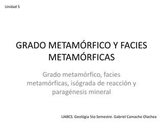 Unidad 5

GRADO METAMÓRFICO Y FACIES
METAMÓRFICAS
Grado metamórfico, facies
metamórficas, isógrada de reacción y
paragénesis mineral

UABCS. Geológia 5to Semestre. Gabriel Camacho Olachea

 