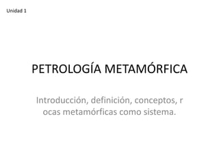 Unidad 1

PETROLOGÍA METAMÓRFICA
Introducción, definición, conceptos, r
ocas metamórficas como sistema.

 