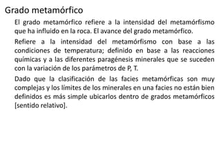 Grado metamórfico
El grado metamórfico refiere a la intensidad del metamórfismo
que ha influido en la roca. El avance del grado metamórfico.
Refiere a la intensidad del metamórfismo con base a las
condiciones de temperatura; definido en base a las reacciones
químicas y a las diferentes paragénesis minerales que se suceden
con la variación de los parámetros de P, T.
Dado que la clasificación de las facies metamórficas son muy
complejas y los límites de los minerales en una facies no están bien
definidos es más simple ubicarlos dentro de grados metamórficos
[sentido relativo].

 