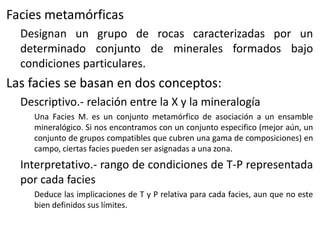 Facies metamórficas
Designan un grupo de rocas caracterizadas por un
determinado conjunto de minerales formados bajo
condiciones particulares.

Las facies se basan en dos conceptos:
Descriptivo.- relación entre la X y la mineralogía
Una Facies M. es un conjunto metamórfico de asociación a un ensamble
mineralógico. Si nos encontramos con un conjunto especifico (mejor aún, un
conjunto de grupos compatibles que cubren una gama de composiciones) en
campo, ciertas facies pueden ser asignadas a una zona.

Interpretativo.- rango de condiciones de T-P representada
por cada facies
Deduce las implicaciones de T y P relativa para cada facies, aun que no este
bien definidos sus límites.

 