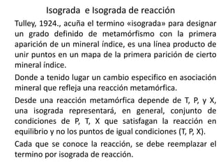 Isograda e Isograda de reacción
Tulley, 1924., acuña el termino «isograda» para designar
un grado definido de metamórfismo con la primera
aparición de un mineral índice, es una línea producto de
unir puntos en un mapa de la primera parición de cierto
mineral índice.
Donde a tenido lugar un cambio especifico en asociación
mineral que refleja una reacción metamórfica.
Desde una reacción metamórfica depende de T, P, y X,
una isograda representará, en general, conjunto de
condiciones de P, T, X que satisfagan la reacción en
equilibrio y no los puntos de igual condiciones (T, P, X).
Cada que se conoce la reacción, se debe reemplazar el
termino por isograda de reacción.

 