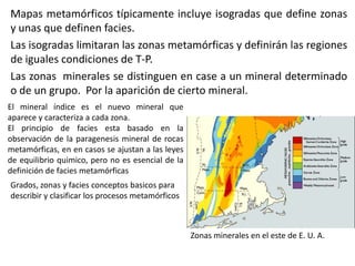 Mapas metamórficos típicamente incluye isogradas que define zonas
y unas que definen facies.
Las isogradas limitaran las zonas metamórficas y definirán las regiones
de iguales condiciones de T-P.
Las zonas minerales se distinguen en case a un mineral determinado
o de un grupo. Por la aparición de cierto mineral.
El mineral índice es el nuevo mineral que
aparece y caracteriza a cada zona.
El principio de facies esta basado en la
observación de la paragenesis mineral de rocas
metamórficas, en en casos se ajustan a las leyes
de equilibrio quimico, pero no es esencial de la
definición de facies metamórficas
Grados, zonas y facies conceptos basicos para
describir y clasificar los procesos metamórficos

Zonas minerales en el este de E. U. A.

 