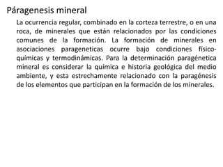 Páragenesis mineral
La ocurrencia regular, combinado en la corteza terrestre, o en una
roca, de minerales que están relacionados por las condiciones
comunes de la formación. La formación de minerales en
asociaciones parageneticas ocurre bajo condiciones físicoquímicas y termodinámicas. Para la determinación paragénetica
mineral es considerar la química e historia geológica del medio
ambiente, y esta estrechamente relacionado con la paragénesis
de los elementos que participan en la formación de los minerales.

 
