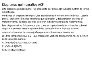 Diagramas quimografico ACF
Este diagrama composicional fue propuesto por Eskola (1915) para ilustrar de forma
simplificada,
Mediante un diagrama triangular, las asociaciones minerales metamórficas. Quería
prestar atención sólo a los minerales que aparecían y desaparecían durante el
metamorfismo, es decir, aquellos que eran indicativos del grado metamórfico.
Este diagrama sirve únicamente para conocer la posición de los minerales sobre el
diagrama, pero no tiene ninguna utilidad termodinámica. Algunos autores
reservan el nombre de quimografico para este tipo de representación
Los tres componentes A, C y F que marcan los vértices del diagrama ACF se definen
de la siguiente manera:
A: [Al2O3]+[Fe2O3]−[Na2O+K2O]
C: [CaO]−3.3[P2O5]
F: [FeO]+[MgO]+[MnO]

 