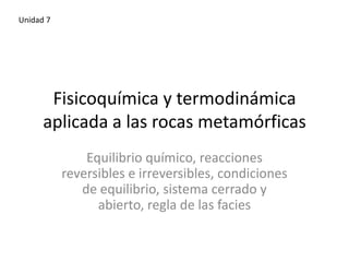 Unidad 7

Fisicoquímica y termodinámica
aplicada a las rocas metamórficas
Equilibrio químico, reacciones
reversibles e irreversibles, condiciones
de equilibrio, sistema cerrado y
abierto, regla de las facies

 