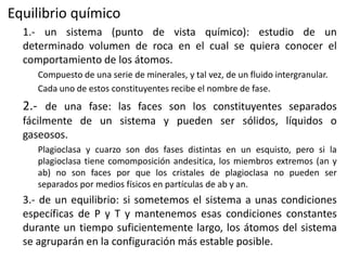 Equilibrio químico
1.- un sistema (punto de vista químico): estudio de un
determinado volumen de roca en el cual se quiera conocer el
comportamiento de los átomos.
Compuesto de una serie de minerales, y tal vez, de un fluido intergranular.
Cada uno de estos constituyentes recibe el nombre de fase.

2.- de una fase: las faces son los constituyentes separados
fácilmente de un sistema y pueden ser sólidos, líquidos o
gaseosos.
Plagioclasa y cuarzo son dos fases distintas en un esquisto, pero si la
plagioclasa tiene comomposición andesitica, los miembros extremos (an y
ab) no son faces por que los cristales de plagioclasa no pueden ser
separados por medios físicos en partículas de ab y an.

3.- de un equilibrio: si sometemos el sistema a unas condiciones
específicas de P y T y mantenemos esas condiciones constantes
durante un tiempo suficientemente largo, los átomos del sistema
se agruparán en la configuración más estable posible.

 