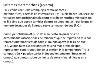 Sistemas metamórficos (abierto)
En sistemas naturales complejos como las rocas
metamórficas, además de las variables P y T suele haber una serie de
variables composicionales (la composición de muchos minerales no
es fija sino que puede cambiar dentro de unos límites), por lo que el
número de grados de libertad suele ser mayor de dos (F>2).

Como ya Goldschmidt puso de manifiesto, la presencia de
determinadas asociaciones de minerales que se repiten en muchos
terrenos metamórficos de todo el mundo apoya la tesis de que
F>2, ya que tales asociaciones es mucho más probable que
representen condiciones donde la presión P, la temperatura T y la
composición X pueden variar independientemente (áreas en el
campo) que puntos sobre un límite de zona mineral (líneas en el
campo).

 