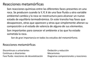 Reacciones metamórficas
Son reacciones químicas entre las diferentes faces presentes en una
roca. Se producen cuando la Y, P, X de una fase fluida u otra variable
ambiental cambia y la roca se reestructura para alcanzar un nuevo
estado de equilibrio termodinámico. En este transito hay fases que
desaparecen, otras que aparecen y otras que simplemente alteran su
composición o el estado de valencia de alguno de sus elementos.
Son importantes para conocer el ambiente a las que ha estado
sometida la roca.
Son de gran importancia en todos los estudios del metamórfismo.

Reacciones metamórficas
Discontinuas o univariantes
Continuas o divariantes
Fase fluida: reacciones de desvolatización

Oxidación y reducción
Mecanismos
Diagramas composicionales y reacciones

 