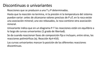 Discontinuas o univariantes
Reacciones que se producen a una T y P determinadas.
Hasta que la reacción no termina, ni la presión ni la temperatura del sistema
puedan variar: antes de alcanzarse valores precisos de P yT, en la roca existe
una asociación mineral; una vez rebasados, la roca contiene otra asociación
mineral.
Univariante indica que en un diagrama P-T las reacciones están en equilibrio a
lo largo de curvas univariantes (1 grado de libertad).
Se da cuando reaccionan fases de composición fija e incluyen, entre otras, las
reacciones polimórficas (ej. Reacción Ky↔Sil).
Las curvas univariantes marcan la posición de las diferentes reacciones
discontinuas.

 