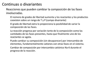 Continuas o divariantes
Reacciones que pueden cambiar la composición de las fases
involucradas.
El número de grados de libertad aumenta y los reactantes y los productos
coexisten sobre un rango de T y P (campo divariante)
El grado de libertad extra lo proporciona la posibilidad de variar la
composición de las fases.
La reacción progresa por variación tanto de la composición como las
cantidades de las fases presentes, hasta que finalmente uno de los
reactantes se agota.
Puede cambiar su composición (sin desaparecer) por intercambio de
elementos, fundamentalmente cationes con otras fases en el sistema.
Cambiar de composición por intercambio catiónico Na-K durante el
progreso de la reacción.

 