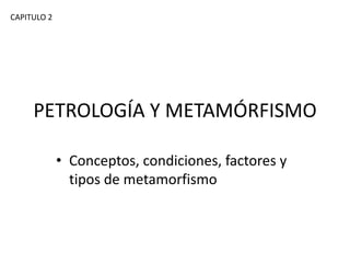 CAPITULO 2

PETROLOGÍA Y METAMÓRFISMO
• Conceptos, condiciones, factores y
tipos de metamorfismo

 