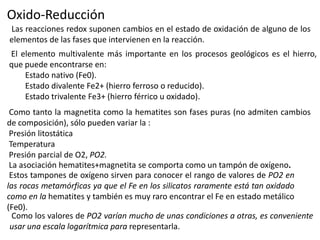 Oxido-Reducción
Las reacciones redox suponen cambios en el estado de oxidación de alguno de los
elementos de las fases que intervienen en la reacción.
El elemento multivalente más importante en los procesos geológicos es el hierro,
que puede encontrarse en:
Estado nativo (Fe0).
Estado divalente Fe2+ (hierro ferroso o reducido).
Estado trivalente Fe3+ (hierro férrico u oxidado).
Como tanto la magnetita como la hematites son fases puras (no admiten cambios
de composición), sólo pueden variar la :
Presión litostática
Temperatura
Presión parcial de O2, PO2.
La asociación hematites+magnetita se comporta como un tampón de oxígeno.
Estos tampones de oxígeno sirven para conocer el rango de valores de PO2 en
las rocas metamórficas ya que el Fe en los silicatos raramente está tan oxidado
como en la hematites y también es muy raro encontrar el Fe en estado metálico
(Fe0).
Como los valores de PO2 varían mucho de unas condiciones a otras, es conveniente
usar una escala logarítmica para representarla.

 