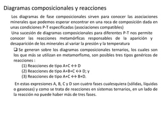 Diagramas composicionales y reacciones
Los diagramas de fase composicionales sirven para conocer las asociaciones
minerales que podemos esperar encontrar en una roca de composición dada en
unas condiciones P-T especificadas (asociaciones compatibles)
Una sucesión de diagramas composicionales para diferentes P-T nos permite
conocer las reacciones metamórficas responsables de la aparición y
desaparición de los minerales al variar la presión y la temperatura
 Se generan sobre los diagramas composicionales ternarios, los cuales son
los que más se utilizan en metamorfismo, son posibles tres tipos genéricos de
reacciones :
(1) Reacciones de tipo A+C ↔ D
(2) Reacciones de tipo A+B+C ↔ D; y
(3) Reacciones de tipo A+C ↔ B+D.
En estas expresiones A, B, C y D son cuatro fases cualesquiera (sólidas, líquidas
o gaseosas) y como se trata de reacciones en sistemas ternarios, en un lado de
la reacción no puede haber más de tres fases.

 