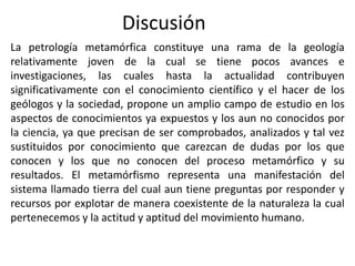 Discusión
La petrología metamórfica constituye una rama de la geología
relativamente joven de la cual se tiene pocos avances e
investigaciones, las cuales hasta la actualidad contribuyen
significativamente con el conocimiento científico y el hacer de los
geólogos y la sociedad, propone un amplio campo de estudio en los
aspectos de conocimientos ya expuestos y los aun no conocidos por
la ciencia, ya que precisan de ser comprobados, analizados y tal vez
sustituidos por conocimiento que carezcan de dudas por los que
conocen y los que no conocen del proceso metamórfico y su
resultados. El metamórfismo representa una manifestación del
sistema llamado tierra del cual aun tiene preguntas por responder y
recursos por explotar de manera coexistente de la naturaleza la cual
pertenecemos y la actitud y aptitud del movimiento humano.

 