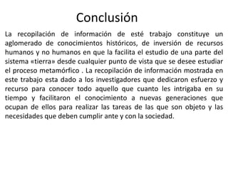 Conclusión
La recopilación de información de esté trabajo constituye un
aglomerado de conocimientos históricos, de inversión de recursos
humanos y no humanos en que la facilita el estudio de una parte del
sistema «tierra» desde cualquier punto de vista que se desee estudiar
el proceso metamórfico . La recopilación de información mostrada en
este trabajo esta dado a los investigadores que dedicaron esfuerzo y
recurso para conocer todo aquello que cuanto les intrigaba en su
tiempo y facilitaron el conocimiento a nuevas generaciones que
ocupan de ellos para realizar las tareas de las que son objeto y las
necesidades que deben cumplir ante y con la sociedad.

 