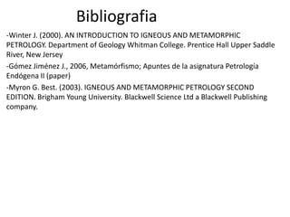 Bibliografia
-Winter J. (2000). AN INTRODUCTION TO IGNEOUS AND METAMORPHIC
PETROLOGY. Department of Geology Whitman College. Prentice Hall Upper Saddle
River, New Jersey
-Gómez Jiménez J., 2006, Metamórfismo; Apuntes de la asignatura Petrología
Endógena II (paper)
-Myron G. Best. (2003). IGNEOUS AND METAMORPHIC PETROLOGY SECOND
EDITION. Brigham Young University. Blackwell Science Ltd a Blackwell Publishing
company.

 