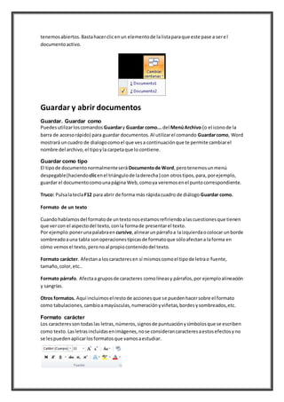 tenemosabiertos.Bastahacerclicenun elementode lalistaparaque este pase a serel
documentoactivo.
Guardar y abrir documentos
Guardar. Guardar como
Puedesutilizarloscomandos Guardary Guardar como... del MenúArchivo (o el iconode la
barra de accesorápido) para guardar documentos.Al utilizarel comando Guardarcomo, Word
mostrará uncuadro de dialogocomoel que vesa continuaciónque te permite cambiarel
nombre del archivo,el tipoyla carpetaque lo contiene.
Guardar como tipo
El tipode documentonormalmenteserá Documentode Word,perotenemosunmenú
despegable(haciendoclicenel triángulode laderecha) con otrostipos,para, porejemplo,
guardar el documentocomounapágina Web,comoya veremosenel puntocorrespondiente.
Truco: PulsalateclaF12 para abrir de forma más rápidacuadro de diálogo Guardar como.
Formato de un texto
Cuandohablamosdel formatode untextonosestamosrefiriendoalascuestionesque tienen
que vercon el aspectodel texto,conla formade presentarel texto.
Por ejemplo:ponerunapalabraen cursiva,alinearunpárrafoa laizquierdaocolocar unborde
sombreadoauna tabla sonoperacionestípicasde formatoque sóloafectana laforma en
cómo vemosel texto,peronoal propiocontenidodel texto.
Formato carácter. Afectana loscaracteresen sí mismoscomoel tipode letrao fuente,
tamaño,color,etc..
Formato párrafo. Afectaa gruposde caracteres comolíneasy párrafos,por ejemploalineación
y sangrías.
Otros formatos. Aquí incluimosel restode accionesque se puedenhacersobre el formato
como tabulaciones,cambioamayúsculas,numeraciónyviñetas,bordesysombreados,etc.
Formato carácter
Los caracteresson todaslas letras,números,signosde puntuaciónysímbolosque se escriben
como texto.Lasletrasincluidasenimágenes,nose considerancaracteresaestosefectosyno
se lespuedenaplicarlosformatosque vamosaestudiar.
 