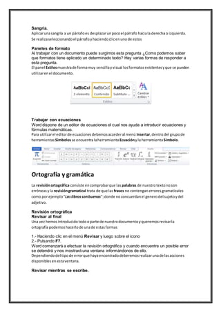 Sangría.
Aplicarunasangría a un párrafoes desplazarunpocoel párrafo haciala derechao izquierda.
Se realizaseleccionandoel párrafoyhaciendoclicenunode estos
Paneles de formato
Al trabajar con un documento puede surgirnos esta pregunta ¿Como podemos saber
que formatos tiene aplicado un determinado texto? Hay varias formas de responder a
esta pregunta.
El panel Estilosmuestrade formamuy sencillayvisual losformatosexistentesyque se pueden
utilizarenel documento.
Trabajar con ecuaciones
Word dispone de un editor de ecuaciones el cual nos ayuda a introducir ecuaciones y
fórmulas matemáticas.
Para utilizarel editorde ecuacionesdebemosaccederal menú Insertar,dentrodel grupode
herramientas Símbolosse encuentralaherramientaEcuaciónyla herramientaSímbolo.
Ortografía y gramática
La revisiónortográfica consiste encomprobarque las palabras de nuestrotextonoson
erróneasyla revisióngramatical trata de que las frases no contenganerroresgramaticales
como por ejemplo"Loslibrossonbuenas";donde noconcuerdanel generodel sujetoydel
adjetivo.
Revisión ortográfica
Revisar al final
Una vez hemosintroducidotodooparte de nuestrodocumentoyqueremosrevisarla
ortografía podemoshacerlode unade estasformas
1.- Haciendo clic en el menú Revisar y luego sobre el icono
2.- Pulsando F7.
Word comenzará a efectuar la revisión ortográfica y cuando encuentre un posible error
se detendrá y nos mostrará una ventana informándonos de ello.
Dependiendodel tipode errorque hayaencontradodeberemosrealizarunade lasacciones
disponiblesenestaventana.
Revisar mientras se escribe.
 