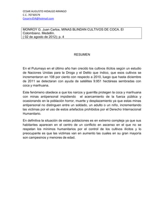 CESAR AUGUSTO HIDALGO ARANGO
C.C. 70730579
Cesarin354@hotmail.com


MONROY G. Juan Carlos. MINAS BLINDAN CULTIVOS DE COCA. El
Colombiano. Medellín.
( 02 de agosto de 2012); p. 4




                                   RESUMEN



En el Putumayo en el último año han crecido los cultivos ilícitos según un estudio
de Naciones Unidas para la Droga y el Delito que índico, que esos cultivos se
incrementaron en 108 por ciento con respecto a 2010, luego que hasta diciembre
de 2011 se detectaran con ayuda de satélites 9.951 hectáreas sembradas con
coca y marihuana.

Este fenómeno obedece a que los narcos y guerrilla protegen la coca y marihuana
con minas antipersonal impidiendo el acercamiento de la fuerza pública y
ocasionando en la población horror, muerte y desplazamiento ya que estas minas
antipersonal no distinguen entre un soldado, un adulto o un niño, incrementando
las victimas por el uso de estos artefactos prohibidos por el Derecho Internacional
Humanitario.

En definitiva la situación de estas poblaciones es en extremo compleja ya que sus
habitantes aparecen en el centro de un conflicto en ascenso en el que no se
respetan los mínimos humanitarios por el control de los cultivos ilícitos y lo
preocupante es que las victimas van en aumento las cuales en su gran mayoría
son campesinos y menores de edad.
 