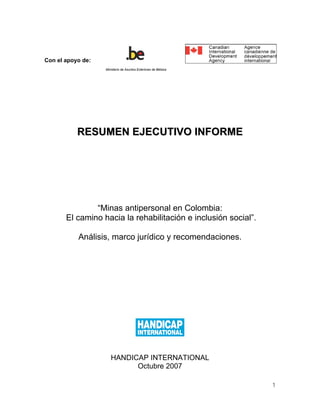Con el apoyo de:
                   Ministerio de Asuntos Exteriores de Bélgica




           RESUMEN EJECUTIVO INFORME




               “Minas antipersonal en Colombia:
       El camino hacia la rehabilitación e inclusión social”.

           Análisis, marco jurídico y recomendaciones.




                      HANDICAP INTERNATIONAL
                            Octubre 2007

                                                                 1
 