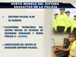NUEVO MODELO DEL SISTEMA
EDUCATIVO DE LA POLICÍA
NACIONAL
DOCTRINA POLICIAL PLAN
DE CARRERA
PLATAFORMA TECNOLÓGICA DEL
CENTRO VIRTUAL DE ESTUDIOS EN
SEGURIDAD CIUDADANA Y ORDEN
PÚBLICO (E- LEARNIG)
CONSTITUCIÓN DEL CENTRO DE
EDUCACIÓN SUPERIOR POLICIAL.
 
