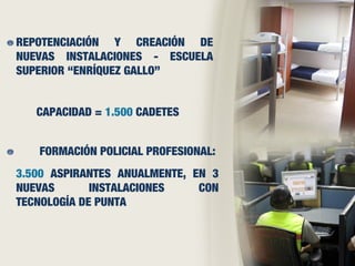 REPOTENCIACIÓN Y CREACIÓN DE
NUEVAS INSTALACIONES - ESCUELA
SUPERIOR “ENRÍQUEZ GALLO”
3.500 ASPIRANTES ANUALMENTE, EN 3
NUEVAS INSTALACIONES CON
TECNOLOGÍA DE PUNTA
CAPACIDAD = 1.500 CADETES
FORMACIÓN POLICIAL PROFESIONAL:
 