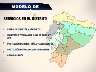 PATRULLAJE MOTOS Y VEHÍCULOS
MONITOREO Y VIGILANCIA OJOS DE ÁGUILA Y
GPS
PROTECCIÓN DE NIÑOS, NIÑAS Y ADOLECENTES
PROTECCIÓN DE VIOLENCIA INTRAFAMILIAR
CRIMINALÍSTICA
MODELO DE
GESTIÓN
SERVICIOS EN EL DISTRITO
 