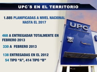 UPC´S EN EL TERRITORIO
468 A ENTREGADAR TOTALMENTE EN
FEBRERO 2013
1.885 PLANIFICADAS A NIVEL NACIONAL
HASTA EL 2017
54 TIPO “A”, 414 TIPO “B”
138 ENTREGADAS EN EL 2012
330 A FEBRERO 2013
 