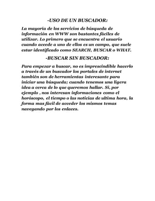 -USO DE UN BUSCADOR:
La mayoría de los servicios de búsqueda de
información en WWW son bastantes fáciles de
utilizar. Lo primero que se encuentra el usuario
cuando accede a uno de ellos es un campo, que suele
estar identificado como SEARCH, BUSCAR o WHAT.
-BUSCAR SIN BUSCADOR:
Para empezar a buscar, no es imprescindible hacerlo
a través de un buscador los portales de internet
también son de herramientas interesante para
iniciar una búsqueda; cuando tenemos una ligera
idea a cerca de lo que queremos hallar. Si, por
ejemplo , nos interesan informaciones como el
horóscopo, el tiempo o las noticias de ultima hora, la
forma mas fácil de acceder los mismos temas
navegando por los enlaces.
 