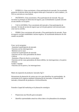 • ESTRELLA. Gran crecimiento y Gran participación de mercado. Se recomienda
potenciar al máximo dicha área de negocio hasta que el mercado se vuelva maduro, y la
UEA se convierta en vaca lechera.
• INCÓGNITA. Gran crecimiento y Poca participación de mercado. Hay que
reevaluar la estrategia en dicha área de negocio, que eventualmente se puede convertir
en una estrella o en un perro.
• VACA LECHERA. Poco crecimiento del mercado y Gran participación de
mercado. Se trata de un área de negocio que servirá para generar cash necesario para
crear nuevas estrellas.
• PERRO. Poco crecimiento del mercado y Poca participación de mercado. Áreas
de negocio con baja rentabilidad o incluso negativa. Se recomienda deshacerse de ella
cuando sea posible.
Crear (en la incógnita)
Aumentar la participación de mercado
Funciona con las interrogaciones
Mantener (en la vaca)
Conservar la participación de mercado
Funciona con las vacas generadoras de dinero
Cultivar
Aumentar el flujo de efectivo a corto plazo
Funciona con las vacas generadoras de dinero débiles, las interrogaciones y los perros
Eliminar
Vender o liquidar
Funciona con los perros y las interrogaciones
Matriz de expansión de productos/ mercados fig2.3
Herramienta de planeación de cartera que sirve para identificar las oportunidades de
crecimiento de la empresa mediante la penetración de mercados, el desarrollo del
mercado, el desarrollo de productos o la diversificación.
Entender el papel del marketing en la planeación estratégica
• Proporciona una filosofía guía (concepto)
• Identifica oportunidades atractivas ofrece datos a los planeadores de estrategias
 