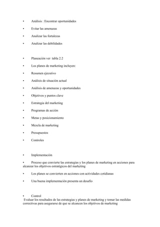 • Análisis : Encontrar oportunidades
• Evitar las amenazas
• Analizar las fortalezas
• Analizar las debilidades
• Planeación ver tabla 2.2
• Los planes de marketing incluyen:
• Resumen ejecutivo
• Análisis de situación actual
• Análisis de amenazas y oportunidades
• Objetivos y puntos clave
• Estrategia del marketing
• Programas de acción
• Metas y posicionamiento
• Mezcla de marketing
• Presupuestos
• Controles
• Implementación
• Proceso que convierte las estrategias y los planes de marketing en acciones para
alcanzar los objetivos estratégicos del marketing
• Los planes se convierten en acciones con actividades cotidianas
• Una buena implementación presenta un desafío
• Control
Evaluar los resultados de las estrategias y planes de marketing y tomar las medidas
correctivas para asegurarse de que se alcancen los objetivos de marketing
 