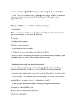 Factores que afectan el poder adquisitivo y los patrones de gasto de los consumidores
Leyes de Engel: diferencias en cuanto a la forma en que la gente modifica sus gastos en
alimentos, vivienda, transporte, cuidado de la salud, etc. Conforme aumentan los
ingresos familiares.
Principales tendencias en los entornos naturales y tecnológicos
Entorno natural:
Abarca los recursos naturales que los gerentes de marketing necesitan como insumos o
que son afectados por las actividades de marketing
Tendencias
Escasez de materias primas
Aumento en la contaminación
Creciente intervención del gobierno
La fuerza más poderosa que está determinando nuestro destino
Fuerza que cambia con rapidez y crea muchas nuevas oportunidades de marketing, pero
al mismo tiempo hace obsoletos a muchos productos existentes
Principales cambios en los entornos político y cultural
Consiste en leyes, instituciones gubernamentales y grupos de presión que influyen en
diferentes organizaciones e individuos en una determinada sociedad y los limitan
La legislación que se ejerce sobre los negocios alrededor del mundo se ha incrementado
Las leyes protegen a las compañías, a los consumidores y a los intereses de la sociedad
Mayor énfasis en las acciones éticas y socialmente responsables
Los mercadólogos crean un vínculo entre la marca y una organización caritativa
Demuestra su responsabilidad social
Ayuda a crear una imagen de marca positiva
ALGUNOS EJEMPLOS:
 