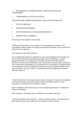 • RENDIMIENTO, COMPENSACION Y MOTIVACION DE LOS
VENDEDORES
• TERRITORIOS Y CUOTAS DE VENTA
INVESTIGACIÓN SOBRE PUBLICIDAD Y RELACIONES PÚBLICAS
• TEST DE MENSAJE
• SELECCIÓN DE MEDIOS
• EFECTIVIDAD DE LA PUBLICIDAD (POSTEST)
• IMAGEN DE LA EMPRESA
Proceso para la Investigación de mercados
Definición del problema y de los objetivos de investigación Los gerentes y los
investigadores deben trabajar en conjunto para definir el problema y hacer coincidir los
objetivos de investigación.
Estos objetivos guían todo el proceso.
Las investigaciones pueden ser exploratoria, que es la investigación de mercados que
busca recabar información preliminar que ayude a definir problemas y a sugerir
hipótesis Descriptiva, investigación de mercados que busca describir mejor los
problemas o situaciones de marketing, como el potencial de mercado para un producto,
o las características demográficas y las actitudes de los consumidores. O también puede
ser investigación causal, investigación de mercados que busca probar hipótesis acerca
de las relaciones de causa y efecto. Los distintos tipos de investigaciones satisfacen
diferentes objetivos
Desarrollo del plan de investigación para recabar información. El plan de investigación
es una propuesta por escrito que bosqueja el tipo de problema, objetivos, datos
requeridos, y la utilidad de los resultados e incluye:
Datos secundarios: Información que ya existe en algún lugar porque se recopiló para
alguna otra finalidad.
Datos primarios: Información que se recaba para un propósito específico.
Aplicación del plan de investigación – reunión y análisis de datos. La recolección de
datos puede llevarla a cabo el personal de la empresa o firmas externas
 