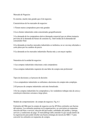 Mercado de Negocios
Es enorme, mucho más grande que el de negocios.
Características de los mercados de negocios:
1-Tienen menos compradores pero más grandes
2-Los clientes industriales están concentrados geográficamente
3-La demanda de los compradores deriva (demanda comercial que en ultima instancia
proviene de la demanda de bienes de consumo Ej.: Intel inside) de la demanda del
consumidor final.
4-La demanda en muchos mercados industriales es inelástica, no se ven muy afectados a
corto plazo por los cambios de precio
5-La demanda en los mercados industriales fluctúa más y con mayor rapidez.
Naturaleza de la unidad de negocios:
1-Las compras industriales relacionan a más compradores
2-Las compras industriales requieren de una labor de compra más profesional
Tipos de decisiones y el proceso de decisión:
1-Los compradores industriales se enfrentan a decisiones de compra más complejas.
2-El proceso de compras industriales está más formalizado.
3-En las compras industriales los compradores y los vendedores trabajan más de cerca y
construyen relaciones cercanas a largo plazo.
Modelo de comportamiento de compra de negocios. Fig. 6.1
Estímulos del Mkt para la compra de negocios son las 4P.Otros estímulos son fuerzas
del entorno. Los estímulos penetran en la organización y se convierten en respuestas:
elección del bien o servicio, elección del proveedor, cantidades del pedido y entrega,
servicio y condiciones de pago. El mercadólogo debe entender lo que sucede dentro de
la organización para poder diseñar una buena estrategia de mezcla de MKT. Y para
convertir los estímulos en respuestas de compra.
 