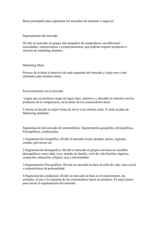Bases principales para segmentar los mercados de consumo y negocios
Segmentación del mercado:
Dividir un mercado en grupos más pequeños de compradores con diferentes
necesidades, características o comportamientos, que podrían requerir productos o
mezclas de marketing distintos
Marketing Meta:
Proceso de evaluar el atractivo de cada segmento del mercado y elegir uno o más
elementos para intentar entrar.
Posicionamiento en el mercado:
Lograr que un producto ocupe un lugar claro, distintivo y deseable en relación con los
productos de la competencia, en la mente de los consumidores meta.
Consiste en decidir la mejor forma de servir a los clientes meta. Y crear un plan de
Marketing detallado.
Segmentación del mercado de consumidores: Segmentación geográfica, demográficas,
Psicográficas, conductuales.
1-Segmentación Geográfica: dividir el mercado en por ejemplo, países, regiones,
estados, provincias etc.
2-Segmentación demográfica: Dividir el mercado en grupos con base en variables
demográficas como edad, sexo, tamaño de familia, ciclo de vida familiar, ingresos,
ocupación, educación, religión, raza y nacionalidad.
3-Segmentación Psicográficas: Dividir un mercado en base al estilo de vida, clase social
o características de personalidad.
4-Segmentación conductual: dividir un mercado en base en el conocimiento, las
actitudes, el uso o la respuesta de los consumidores hacia un producto. El mejor punto
para iniciar la segmentación del mercado.
 