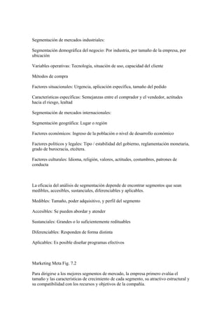 Segmentación de mercados industriales:
Segmentación demográfica del negocio: Por industria, por tamaño de la empresa, por
ubicación
Variables operativas: Tecnología, situación de uso, capacidad del cliente
Métodos de compra
Factores situacionales: Urgencia, aplicación específica, tamaño del pedido
Características específicas: Semejanzas entre el comprador y el vendedor, actitudes
hacia el riesgo, lealtad
Segmentación de mercados internacionales:
Segmentación geográfica: Lugar o región
Factores económicos: Ingreso de la población o nivel de desarrollo económico
Factores políticos y legales: Tipo / estabilidad del gobierno, reglamentación monetaria,
grado de burocracia, etcétera.
Factores culturales: Idioma, religión, valores, actitudes, costumbres, patrones de
conducta
La eficacia del análisis de segmentación depende de encontrar segmentos que sean
medibles, accesibles, sustanciales, diferenciables y aplicables.
Medibles: Tamaño, poder adquisitivo, y perfil del segmento
Accesibles: Se pueden abordar y atender
Sustanciales: Grandes o lo suficientemente redituables
Diferenciables: Responden de forma distinta
Aplicables: Es posible diseñar programas efectivos
Marketing Meta Fig. 7.2
Para dirigirse a los mejores segmentos de mercado, la empresa primero evalúa el
tamaño y las características de crecimiento de cada segmento, su atractivo estructural y
su compatibilidad con los recursos y objetivos de la compañía.
 