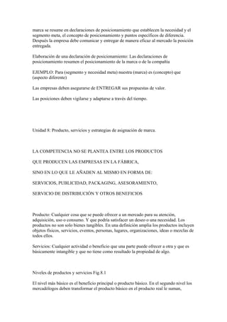marca se resume en declaraciones de posicionamiento que establecen la necesidad y el
segmento meta, el concepto de posicionamiento y puntos específicos de diferencia.
Después la empresa debe comunicar y entregar de manera eficaz al mercado la posición
entregada.
Elaboración de una declaración de posicionamiento: Las declaraciones de
posicionamiento resumen el posicionamiento de la marca o de la compañía
EJEMPLO: Para (segmento y necesidad meta) nuestra (marca) es (concepto) que
(aspecto diferente)
Las empresas deben asegurarse de ENTREGAR sus propuestas de valor.
Las posiciones deben vigilarse y adaptarse a través del tiempo.
Unidad 8: Producto, servicios y estrategias de asignación de marca.
LA COMPETENCIA NO SE PLANTEA ENTRE LOS PRODUCTOS
QUE PRODUCEN LAS EMPRESAS EN LA FÁBRICA,
SINO EN LO QUE LE AÑADEN AL MISMO EN FORMA DE:
SERVICIOS, PUBLICIDAD, PACKAGING, ASESORAMIENTO,
SERVICIO DE DISTRIBUCIÓN Y OTROS BENEFICIOS
Producto: Cualquier cosa que se puede ofrecer a un mercado para su atención,
adquisición, uso o consumo. Y que podría satisfacer un deseo o una necesidad. Los
productos no son solo bienes tangibles. En una definición amplia los productos incluyen
objetos físicos, servicios, eventos, personas, lugares, organizaciones, ideas o mezclas de
todos ellos.
Servicios: Cualquier actividad o beneficio que una parte puede ofrecer a otra y que es
básicamente intangible y que no tiene como resultado la propiedad de algo.
Niveles de productos y servicios Fig.8.1
El nivel más básico es el beneficio principal o producto básico. En el segundo nivel los
mercadólogos deben transformar el producto básico en el producto real le suman,
 