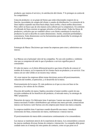 producto, que mejora el servicio y la satisfacción del cliente. Y lo protegen en contra de
los competidores.
Línea de productos: es un grupo de bienes que están relacionados respecto de su
función, necesidades de compra del cliente o canales de distribución. La extensión de la
línea implica expandir una línea hacia abajo, hacia arriba, o hacia ambas direcciones.
Para cubrir un hueco que de otra manera sería cubierto por la competencia. En contraste
el rellenado de línea consiste en agregar artículos a la línea actual. Todas las líneas de
productos y artículos que un vendedor ofrece a un cliente constituyen la mezcla de
productos la cual se describe en cuatro dimensiones: Ancho, extensión profundidad y
consistencia. Estás dimensiones son las herramientas para desarrollar la estrategia de
producto de la empresa.
Estrategia de Marca: Decisiones que toman las empresas para crear y administrar sus
marcas.
Las Marcas son el principal valor de las compañías. No son solo nombres y símbolos
sino que se componen de todo lo que el producto o servicio significa para el
consumidor.
El valor de marca: es el efecto diferencial positivo que tiene el hecho de conocer el
nombre de la marca, en la respuesta de los clientes hacia un producto y un servicio. Una
marca con un valor sólido es un recurso muy valioso.
AL crear marcas las empresas deben tomar decisiones acerca del posicionamiento,
selección del nombre, el patrocinio, y el desarrollo de la marca.
Posicionamiento de la marca: EL más poderoso es el que se crea con base en las
creencias y los valores de los clientes.
Elección del nombre de marca: Implica encontrar el mejor nombre a partir de una
revisión cuidadosa de los beneficios del producto, el mercado meta y la estrategia de
MKT propuestos.
Patrocinio de marca: Un fabricante tiene 4 opciones: Lanzar una marca de fabricante
(marca nacional) Vender a distribuidores que utilizan una marca privada, comercializar
marcas con licencia o unir fuerzas con otra empresa para lanzar una marca conjunta.
La empresa también tiene 4 opciones cuando desarrolla una marca: introducir
extensiones de línea, extensiones de marca, multimarcas o marcas nuevas.
El posicionamiento de marca debe comunicarse continuamente a los consumidores.
Las marcas se mantienen através de la experiencia de marca. Los consumidores conocen
las marcas mediante diversas formas de contacto e interacción. La compañía debe poner
cuidado tanto en el manejo de estos puntos de contacto, como en que pone en el
 