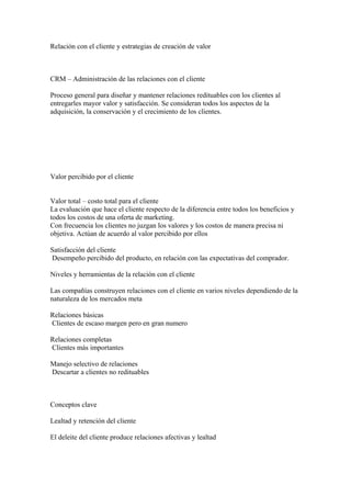 Relación con el cliente y estrategias de creación de valor
CRM – Administración de las relaciones con el cliente
Proceso general para diseñar y mantener relaciones redituables con los clientes al
entregarles mayor valor y satisfacción. Se consideran todos los aspectos de la
adquisición, la conservación y el crecimiento de los clientes.
Valor percibido por el cliente
Valor total – costo total para el cliente
La evaluación que hace el cliente respecto de la diferencia entre todos los beneficios y
todos los costos de una oferta de marketing.
Con frecuencia los clientes no juzgan los valores y los costos de manera precisa ni
objetiva. Actúan de acuerdo al valor percibido por ellos
Satisfacción del cliente
Desempeño percibido del producto, en relación con las expectativas del comprador.
Niveles y herramientas de la relación con el cliente
Las compañías construyen relaciones con el cliente en varios niveles dependiendo de la
naturaleza de los mercados meta
Relaciones básicas
Clientes de escaso margen pero en gran numero
Relaciones completas
Clientes más importantes
Manejo selectivo de relaciones
Descartar a clientes no redituables
Conceptos clave
Lealtad y retención del cliente
El deleite del cliente produce relaciones afectivas y lealtad
 