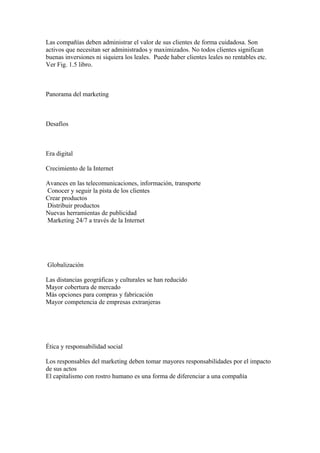 Las compañías deben administrar el valor de sus clientes de forma cuidadosa. Son
activos que necesitan ser administrados y maximizados. No todos clientes significan
buenas inversiones ni siquiera los leales. Puede haber clientes leales no rentables etc.
Ver Fig. 1.5 libro.
Panorama del marketing
Desafíos
Era digital
Crecimiento de la Internet
Avances en las telecomunicaciones, información, transporte
Conocer y seguir la pista de los clientes
Crear productos
Distribuir productos
Nuevas herramientas de publicidad
Marketing 24/7 a través de la Internet
Globalización
Las distancias geográficas y culturales se han reducido
Mayor cobertura de mercado
Más opciones para compras y fabricación
Mayor competencia de empresas extranjeras
Ética y responsabilidad social
Los responsables del marketing deben tomar mayores responsabilidades por el impacto
de sus actos
El capitalismo con rostro humano es una forma de diferenciar a una compañía
 