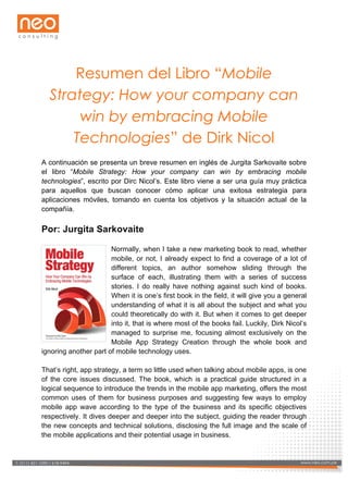  

Resumen del Libro “Mobile
Strategy: How your company can
win by embracing Mobile
Technologies” de Dirk Nicol
A continuación se presenta un breve resumen en inglés de Jurgita Sarkovaite sobre
el libro “Mobile Strategy: How your company can win by embracing mobile
technologies”, escrito por Dirc Nicol’s. Este libro viene a ser una guía muy práctica
para aquellos que buscan conocer cómo aplicar una exitosa estrategia para
aplicaciones móviles, tomando en cuenta los objetivos y la situación actual de la
compañía.

Por: Jurgita Sarkovaite
Normally, when I take a new marketing book to read, whether
mobile, or not, I already expect to find a coverage of a lot of
different topics, an author somehow sliding through the
surface of each, illustrating them with a series of success
stories. I do really have nothing against such kind of books.
When it is one’s first book in the field, it will give you a general
understanding of what it is all about the subject and what you
could theoretically do with it. But when it comes to get deeper
into it, that is where most of the books fail. Luckily, Dirk Nicol’s
managed to surprise me, focusing almost exclusively on the
Mobile App Strategy Creation through the whole book and
ignoring another part of mobile technology uses.
That’s right, app strategy, a term so little used when talking about mobile apps, is one
of the core issues discussed. The book, which is a practical guide structured in a
logical sequence to introduce the trends in the mobile app marketing, offers the most
common uses of them for business purposes and suggesting few ways to employ
mobile app wave according to the type of the business and its specific objectives
respectively. It dives deeper and deeper into the subject, guiding the reader through
the new concepts and technical solutions, disclosing the full image and the scale of
the mobile applications and their potential usage in business.

www.neo.com.pe 618-­9494
T: (511) 421-­1090 /
T: (511) 421-­1090 / 618-­9494

www.neo.com.pe

 